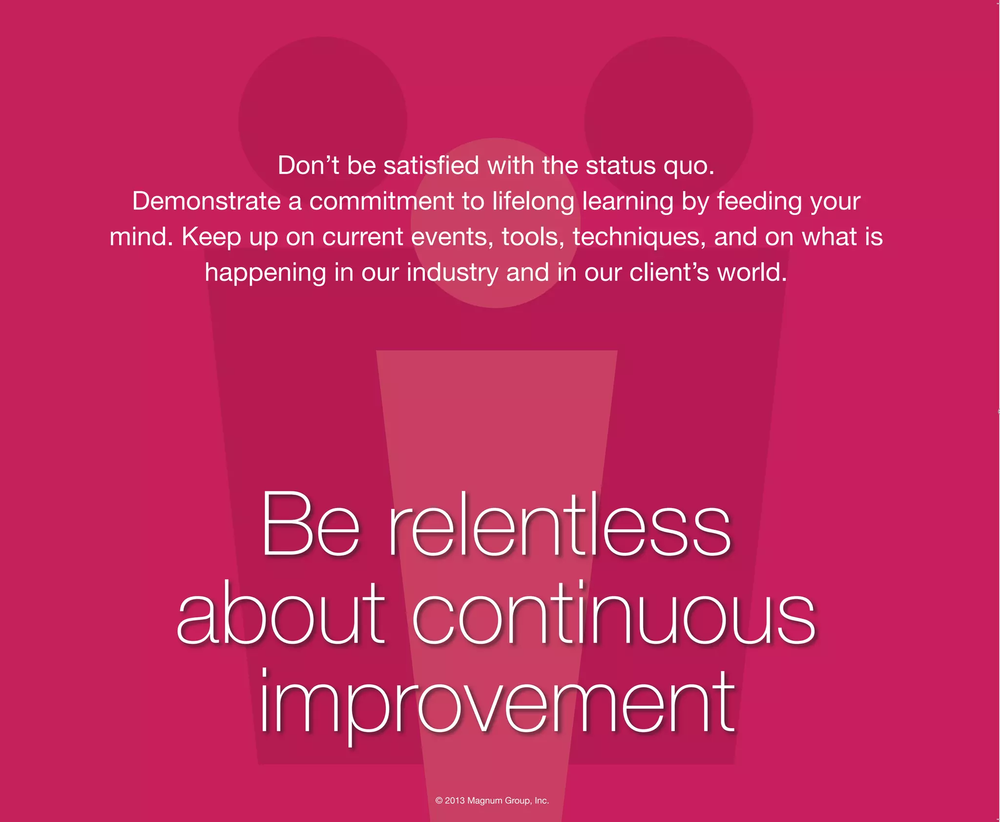 © 2013 Magnum Group, Inc.
Don’t be satisfied with the status quo.
Demonstrate a commitment to lifelong learning by feeding your
mind. Keep up on current events, tools, techniques, and on what is
happening in our industry and in our client’s world.
Be relentless
about continuous
improvement
Magnum Fundamentals Flipbook.indd 13 12/10/13 2:18 PM
 