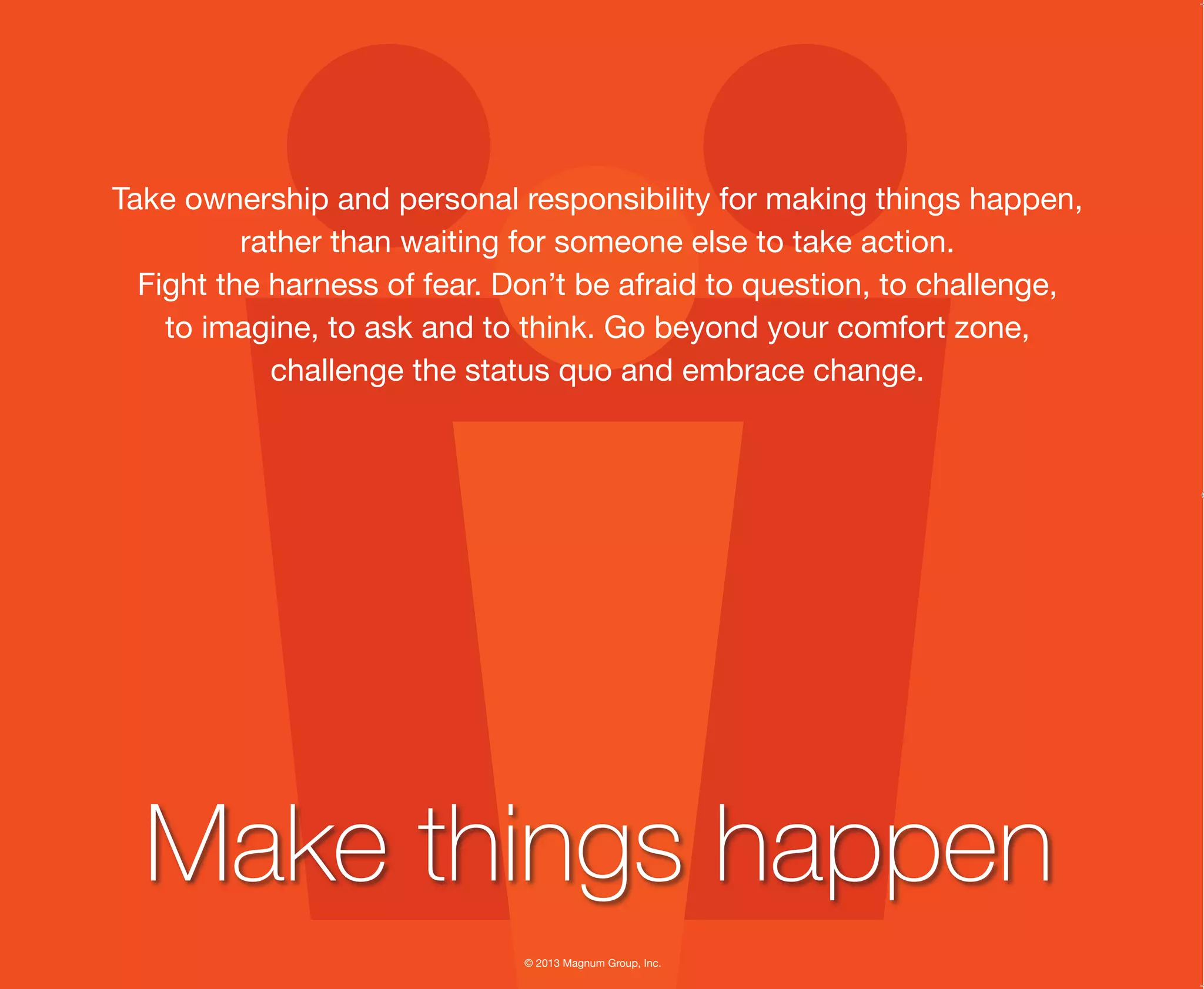© 2013 Magnum Group, Inc.
Take ownership and personal responsibility for making things happen,
rather than waiting for someone else to take action.
Fight the harness of fear. Don’t be afraid to question, to challenge,
to imagine, to ask and to think. Go beyond your comfort zone,
challenge the status quo and embrace change.
Make things happen
Magnum Fundamentals Flipbook.indd 15 12/10/13 2:18 PM
 
