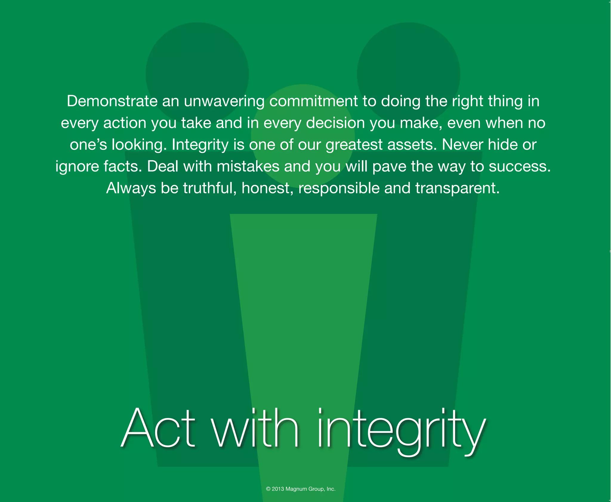 © 2013 Magnum Group, Inc.
Demonstrate an unwavering commitment to doing the right thing in
every action you take and in every decision you make, even when no
one’s looking. Integrity is one of our greatest assets. Never hide or
ignore facts. Deal with mistakes and you will pave the way to success.
Always be truthful, honest, responsible and transparent.
Act with integrity
Magnum Fundamentals Flipbook.indd 16 12/10/13 2:18 PM
 