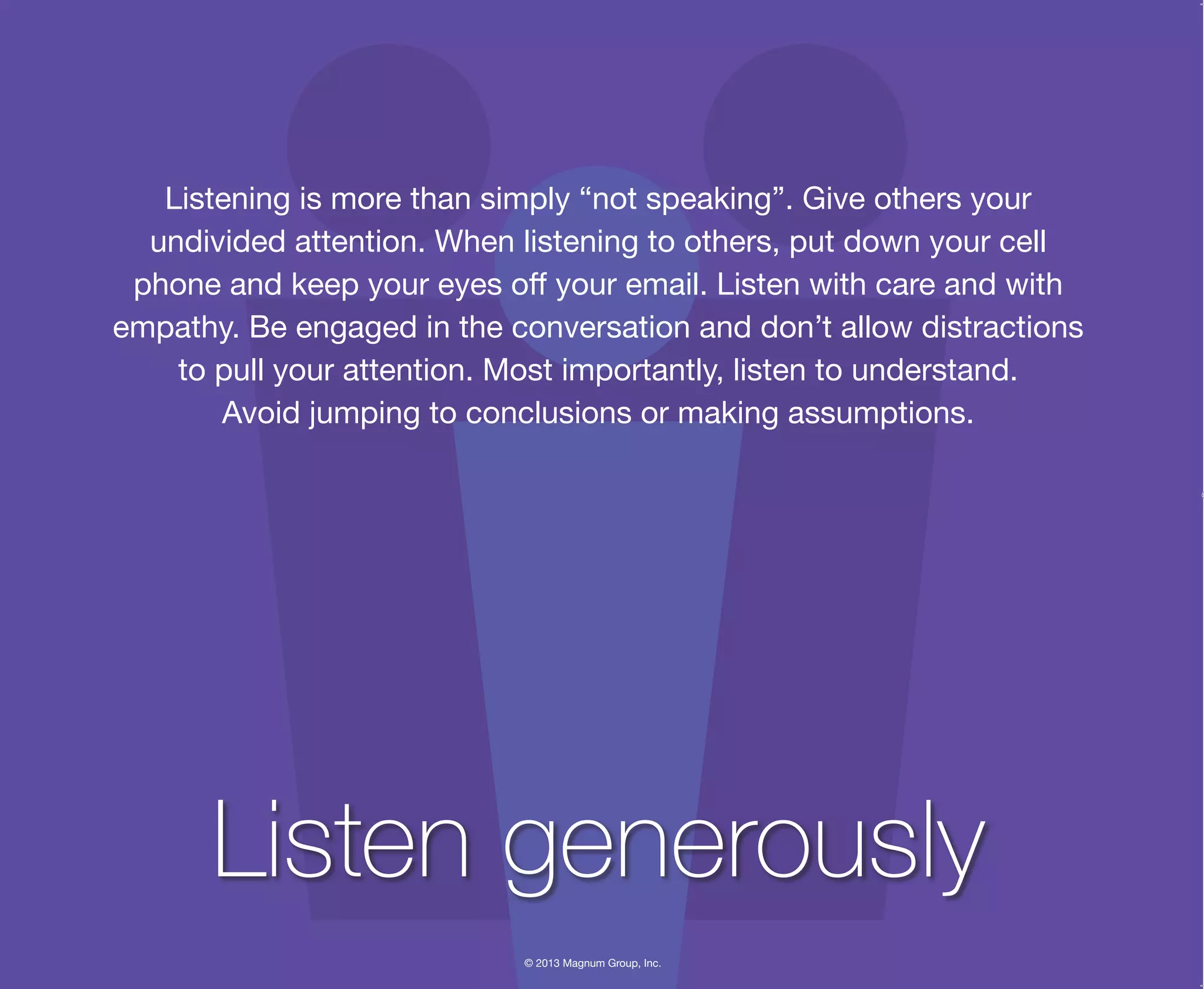 © 2013 Magnum Group, Inc.
Listening is more than simply “not speaking”. Give others your
undivided attention. When listening to others, put down your cell
phone and keep your eyes off your email. Listen with care and with
empathy. Be engaged in the conversation and don’t allow distractions
to pull your attention. Most importantly, listen to understand.
Avoid jumping to conclusions or making assumptions.
Listen generously
Magnum Fundamentals Flipbook.indd 17 12/10/13 2:18 PM
 