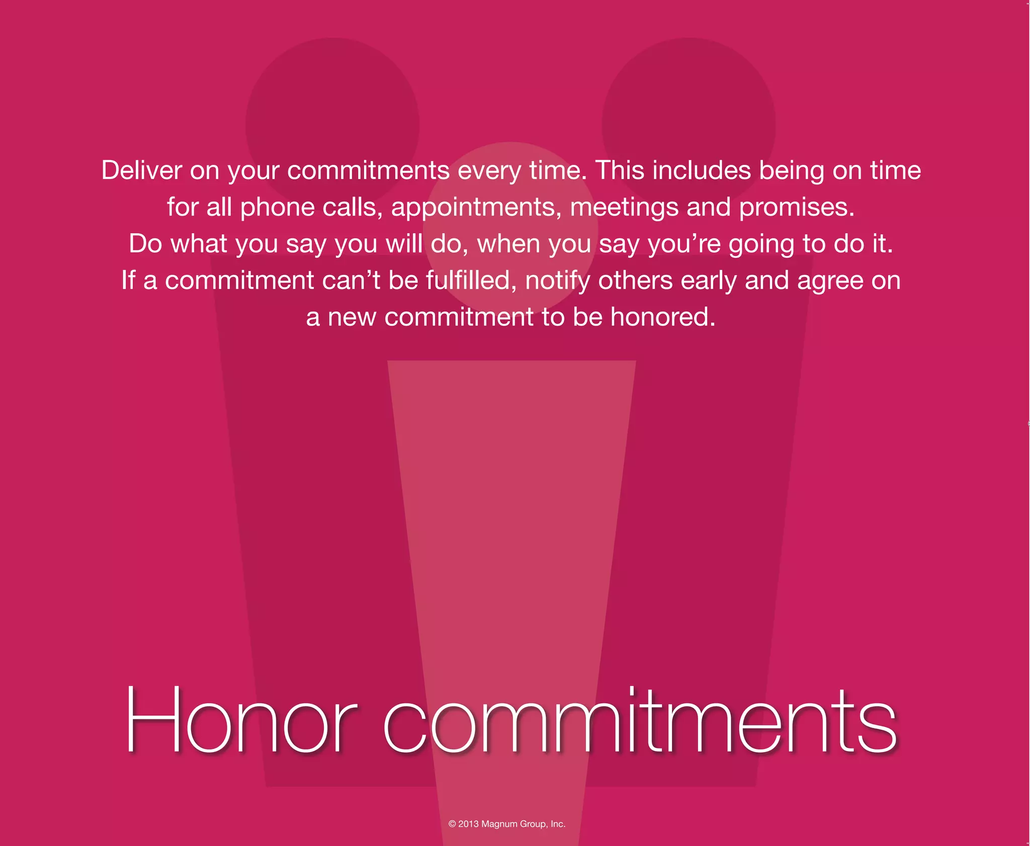 © 2013 Magnum Group, Inc.
Deliver on your commitments every time. This includes being on time
for all phone calls, appointments, meetings and promises.
Do what you say you will do, when you say you’re going to do it.
If a commitment can’t be fulfilled, notify others early and agree on
a new commitment to be honored.
Honor commitments
Magnum Fundamentals Flipbook.indd 18 12/10/13 2:18 PM
 