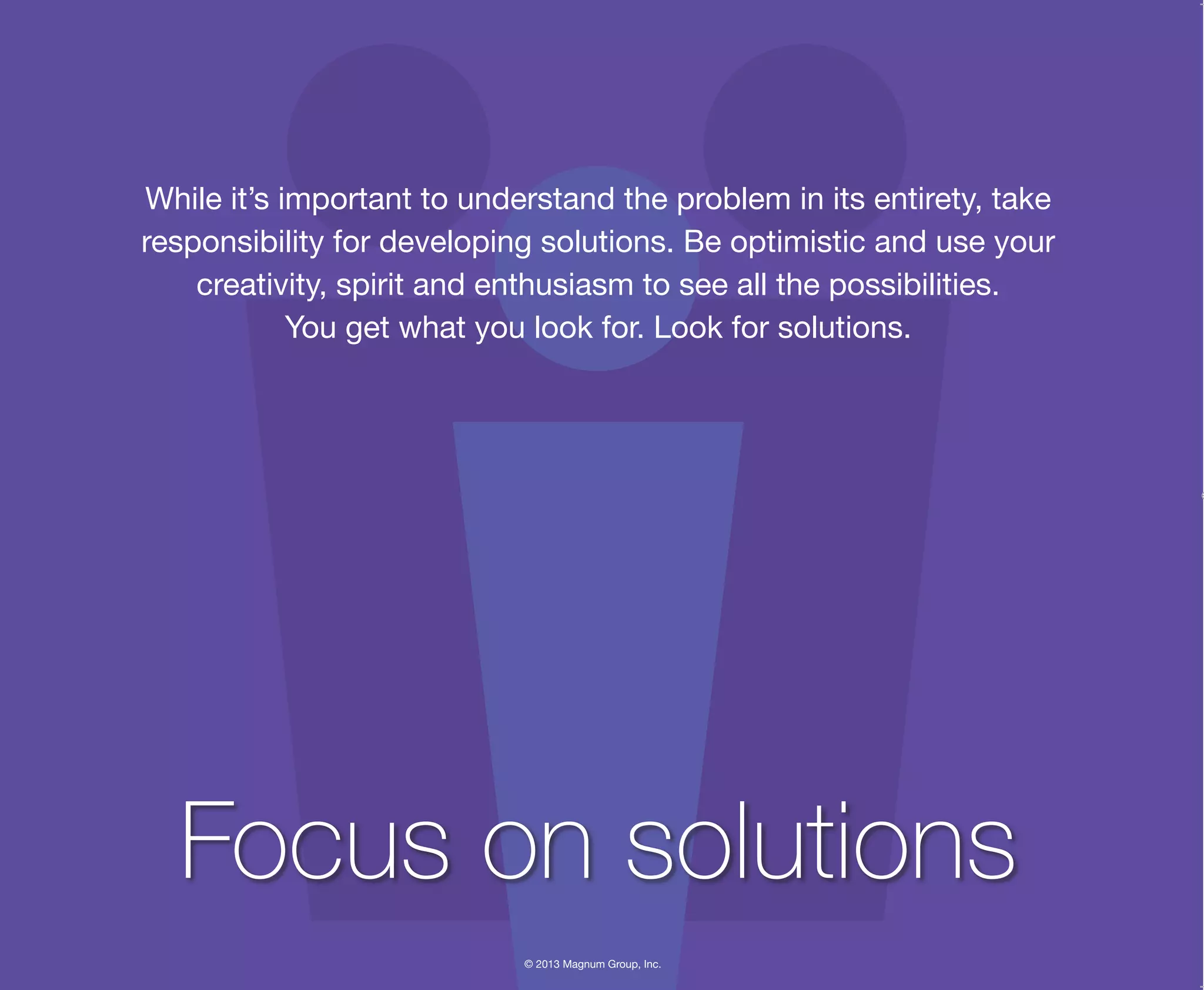 © 2013 Magnum Group, Inc.
While it’s important to understand the problem in its entirety, take
responsibility for developing solutions. Be optimistic and use your
creativity, spirit and enthusiasm to see all the possibilities.
You get what you look for. Look for solutions.
Focus on solutions
Magnum Fundamentals Flipbook.indd 22 12/10/13 2:18 PM
 
