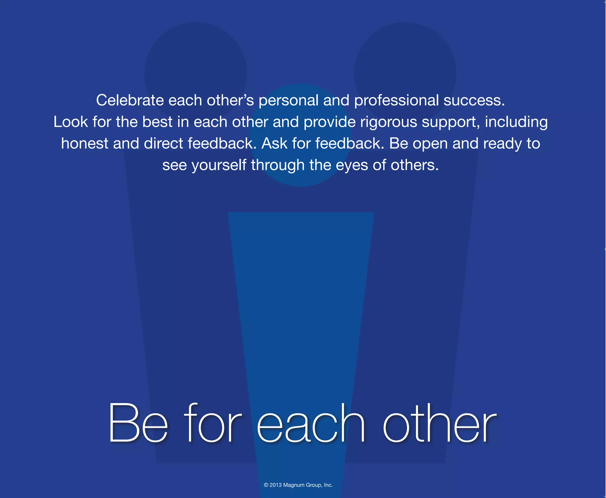 © 2013 Magnum Group, Inc.
Celebrate each other’s personal and professional success.
Look for the best in each other and provide rigorous support, including
honest and direct feedback. Ask for feedback. Be open and ready to
see yourself through the eyes of others.
Be for each other
Magnum Fundamentals Flipbook.indd 24 12/10/13 2:18 PM
 