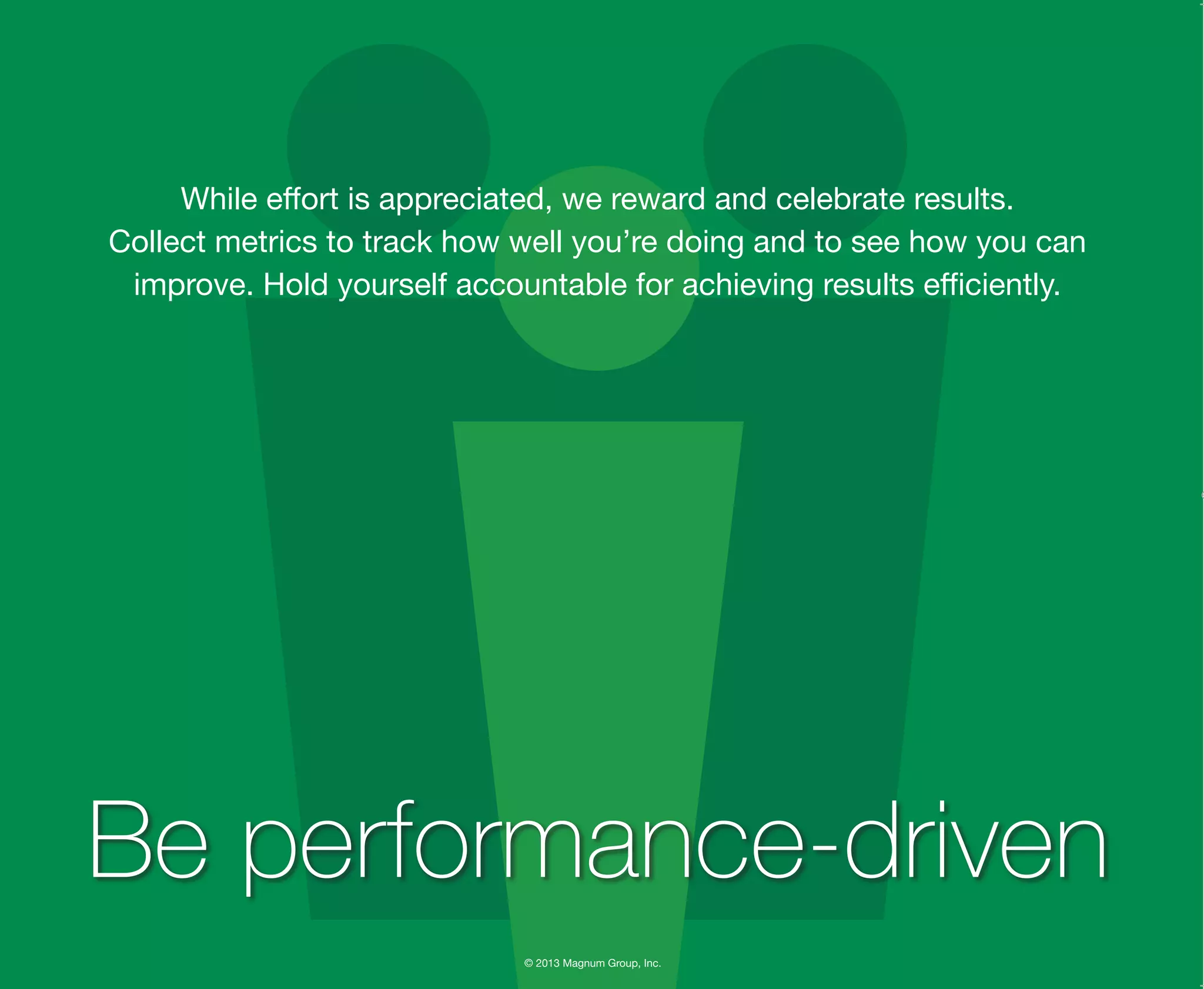 © 2013 Magnum Group, Inc.
While effort is appreciated, we reward and celebrate results.
Collect metrics to track how well you’re doing and to see how you can
improve. Hold yourself accountable for achieving results efficiently.
Be performance-driven
Magnum Fundamentals Flipbook.indd 26 12/10/13 2:18 PM
 