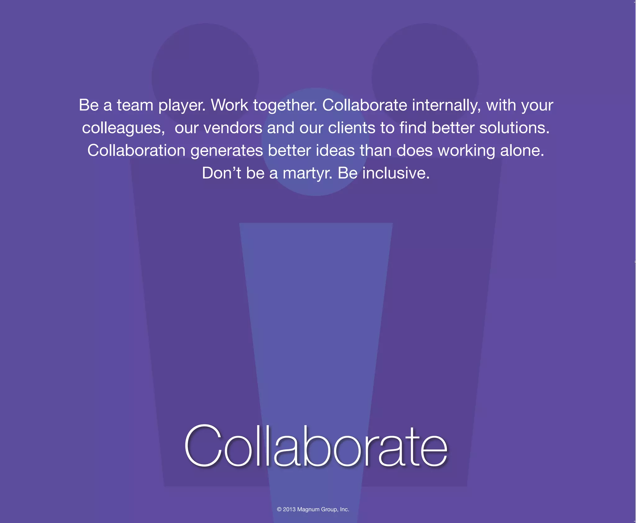 © 2013 Magnum Group, Inc.
Be a team player. Work together. Collaborate internally, with your
colleagues, our vendors and our clients to find better solutions.
Collaboration generates better ideas than does working alone.
Don’t be a martyr. Be inclusive.
Collaborate
Magnum Fundamentals Flipbook.indd 27 12/10/13 2:18 PM
 