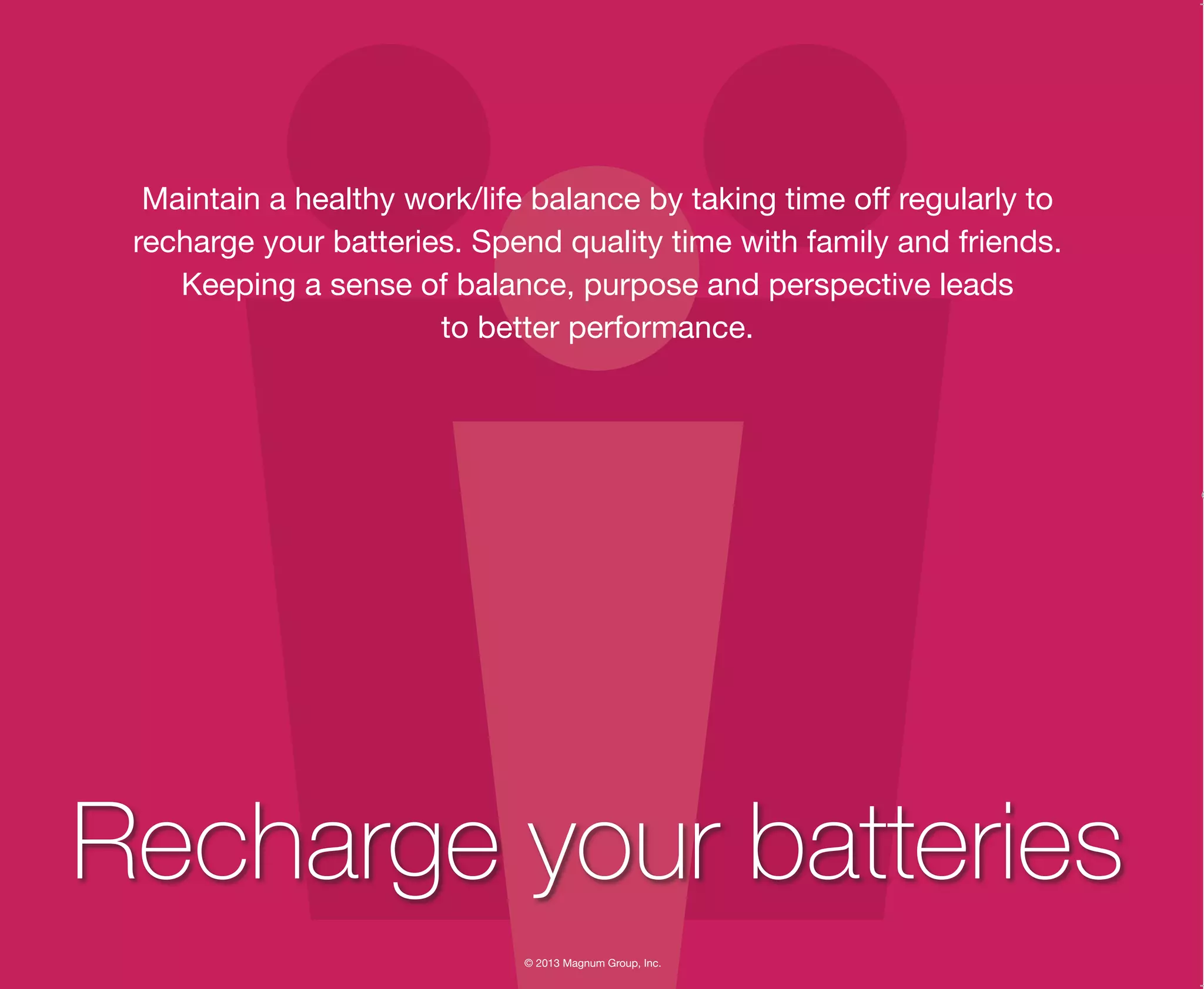 © 2013 Magnum Group, Inc.
Maintain a healthy work/life balance by taking time off regularly to
recharge your batteries. Spend quality time with family and friends.
Keeping a sense of balance, purpose and perspective leads
to better performance.
Recharge your batteries
Magnum Fundamentals Flipbook.indd 28 12/10/13 2:18 PM
 