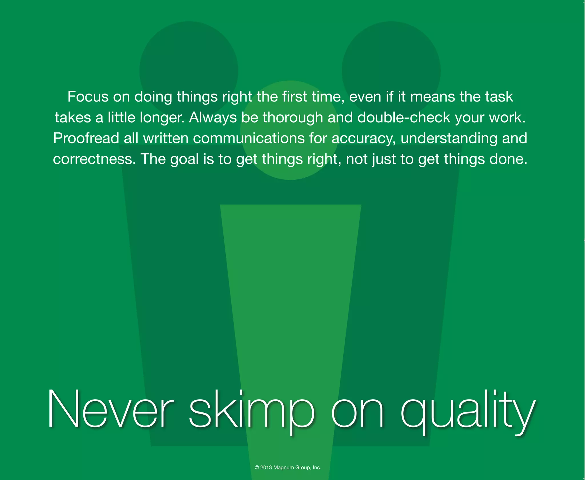 © 2013 Magnum Group, Inc.
Focus on doing things right the first time, even if it means the task
takes a little longer. Always be thorough and double-check your work.
Proofread all written communications for accuracy, understanding and
correctness. The goal is to get things right, not just to get things done.
Never skimp on quality
Magnum Fundamentals Flipbook.indd 31 12/10/13 2:18 PM
 
