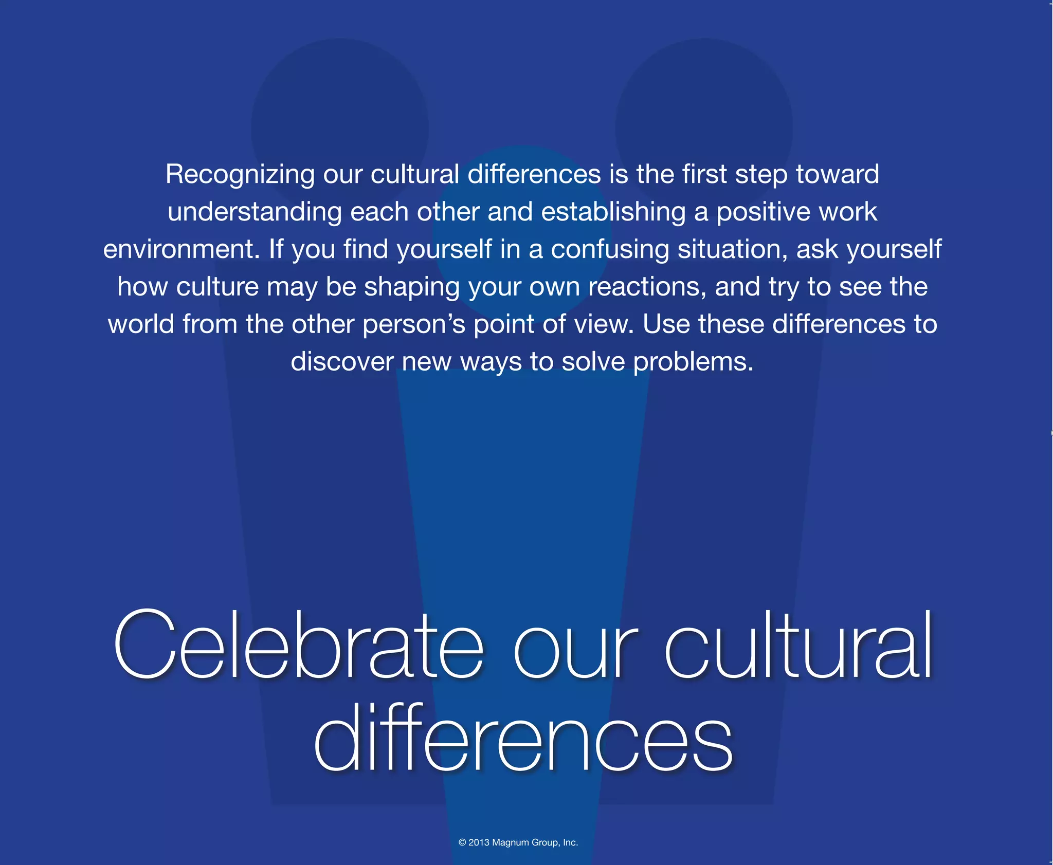 © 2013 Magnum Group, Inc.
Recognizing our cultural differences is the first step toward
understanding each other and establishing a positive work
environment. If you find yourself in a confusing situation, ask yourself
how culture may be shaping your own reactions, and try to see the
world from the other person’s point of view. Use these differences to
discover new ways to solve problems.
Celebrate our cultural
differences
Magnum Fundamentals Flipbook.indd 32 12/10/13 2:18 PM
 