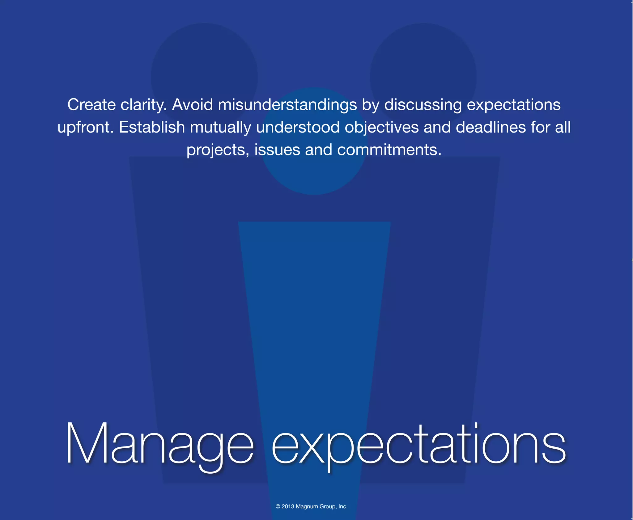 © 2013 Magnum Group, Inc.
Create clarity. Avoid misunderstandings by discussing expectations
upfront. Establish mutually understood objectives and deadlines for all
projects, issues and commitments.
Manage expectations
Magnum Fundamentals Flipbook.indd 4 12/10/13 2:18 PM
 