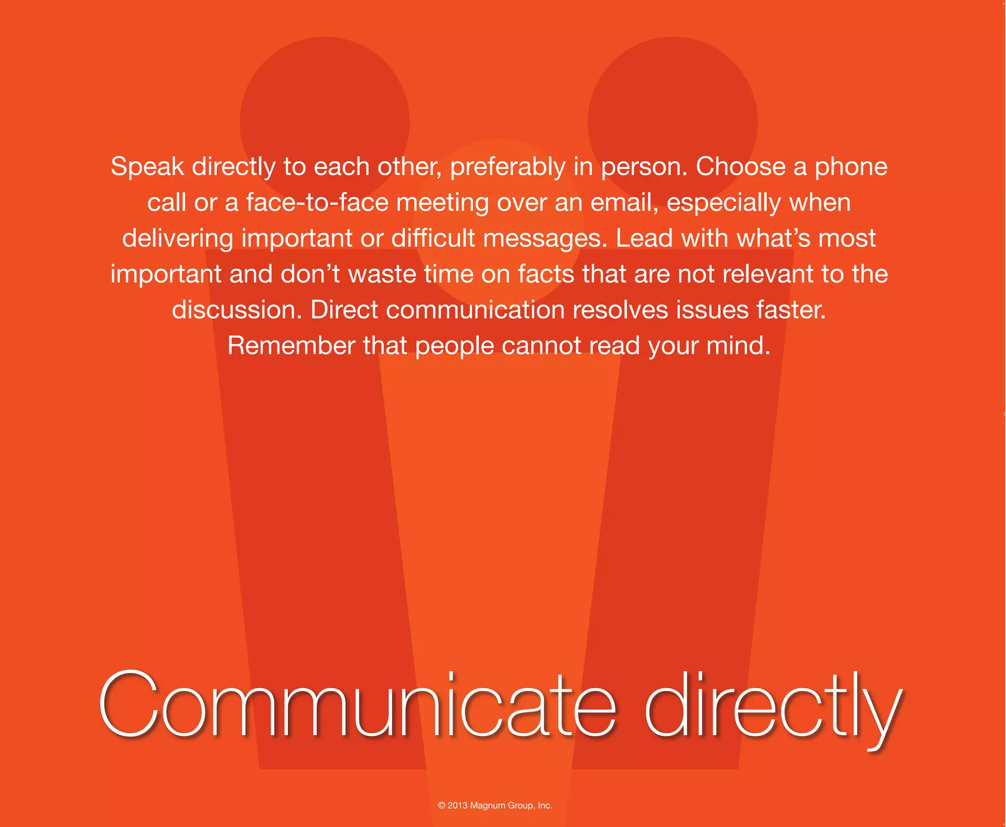© 2013 Magnum Group, Inc.
Speak directly to each other, preferably in person. Choose a phone
call or a face-to-face meeting over an email, especially when
delivering important or difficult messages. Lead with what’s most
important and don’t waste time on facts that are not relevant to the
discussion. Direct communication resolves issues faster.
Remember that people cannot read your mind.
Communicate directly
Magnum Fundamentals Flipbook.indd 5 12/10/13 2:18 PM
 