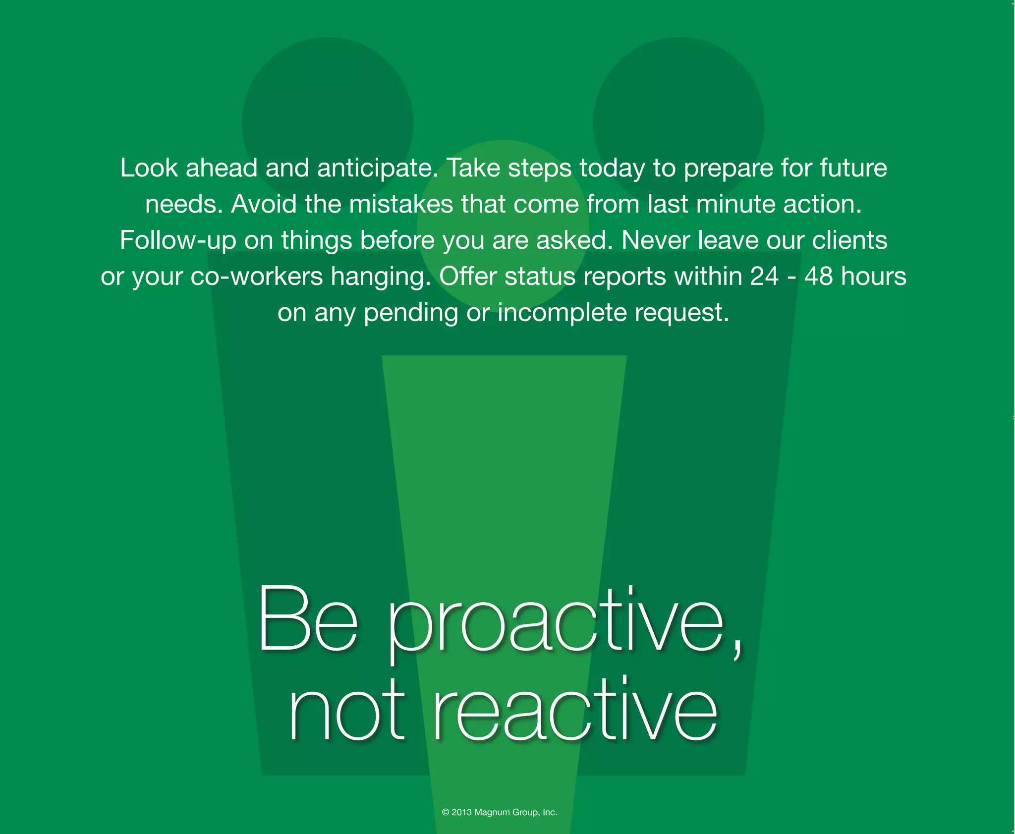 © 2013 Magnum Group, Inc.
Look ahead and anticipate. Take steps today to prepare for future
needs. Avoid the mistakes that come from last minute action.
Follow-up on things before you are asked. Never leave our clients
or your co-workers hanging. Offer status reports within 24 - 48 hours
on any pending or incomplete request.
Be proactive,
not reactive
Magnum Fundamentals Flipbook.indd 6 12/10/13 2:18 PM
 