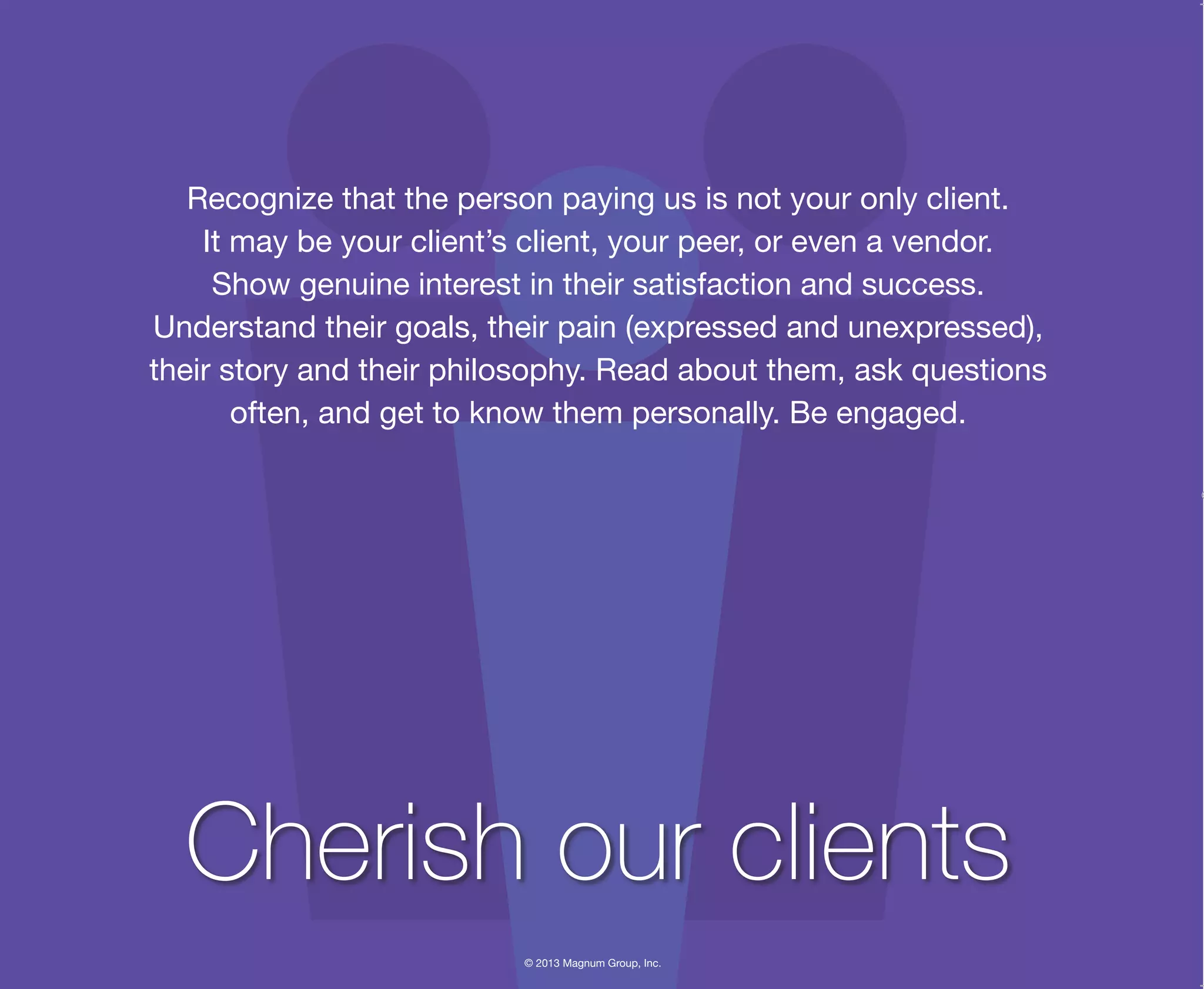 © 2013 Magnum Group, Inc.
Recognize that the person paying us is not your only client.
It may be your client’s client, your peer, or even a vendor.
Show genuine interest in their satisfaction and success.
Understand their goals, their pain (expressed and unexpressed),
their story and their philosophy. Read about them, ask questions
often, and get to know them personally. Be engaged.
Cherish our clients
Magnum Fundamentals Flipbook.indd 7 12/10/13 2:18 PM
 