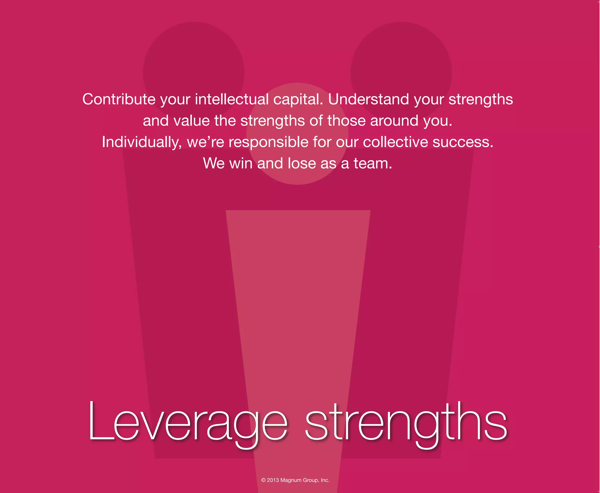 © 2013 Magnum Group, Inc.
Contribute your intellectual capital. Understand your strengths
and value the strengths of those around you.
Individually, we’re responsible for our collective success.
We win and lose as a team.
Leverage strengths
Magnum Fundamentals Flipbook.indd 8 12/10/13 2:18 PM
 