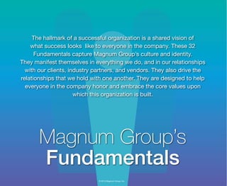 © 2013 Magnum Group, Inc.
The hallmark of a successful organization is a shared vision of
what success looks like to everyone in the company. These 32
Fundamentals capture Magnum Group’s culture and identity.
They manifest themselves in everything we do, and in our relationships
with our clients, industry partners, and vendors. They also drive the
relationships that we hold with one another. They are designed to help
everyone in the company honor and embrace the core values upon
which this organization is built.
Magnum Group’s
Fundamentals
Magnum Fundamentals Flipbook.indd 1 12/10/13 2:18 PM
 