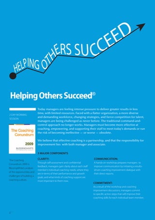 Helping Others Succeed®
                           Today managers are feeling intense pressure to deliver greater results in less
                           time, with limited resources. Faced with a flatter organization, a more diverse
2 DAY WORKING
                           and demanding workforce, changing strategies, and fierce competition for talent,
SESSION
                           managers are being challenged as never before. The traditional command-and-
                           control approach no longer works. Managers must become more effective at
                           coaching, empowering, and supporting their staff to meet today’s demands or run
                           the risk of becoming ineffective — or worse — obsolete.

                           We believe that effective coaching is a partnership, and that the responsibility for
                           improvement lies with both manager and associate.


                           3 MAJOR COMPONENTS

The Coaching               CLARITY:                                           COMMUNICATION:
                           Through self-assessment and confidential           A hands-on workshop prepares managers to
Conundrum 2009 is
                           feedback, managers gain clarity about each staff   improve communication by initiating a results-
BlessingWhite’s analysis
                           member’s individual coaching needs, where they     driven coaching improvement dialogue with
of the opportunities and
                           are in terms of their performance and growth       their direct reports.
challenges of building a
                           goals, and what kinds of coaching support are
coaching culture.          most important to them now.
                                                                              COMMITMENT:
                                                                              As a result of the workshop and coaching
                                                                              improvement discussions, managers commit
                                                                              to specific action steps that will improve their
                                                                              coaching skills for each individual team member.




6
 