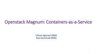 Openstack Magnum: Containers-as-a-Service
Chhavi Agarwal (IBM)
Ravi Gummadi (IBM)
1
 