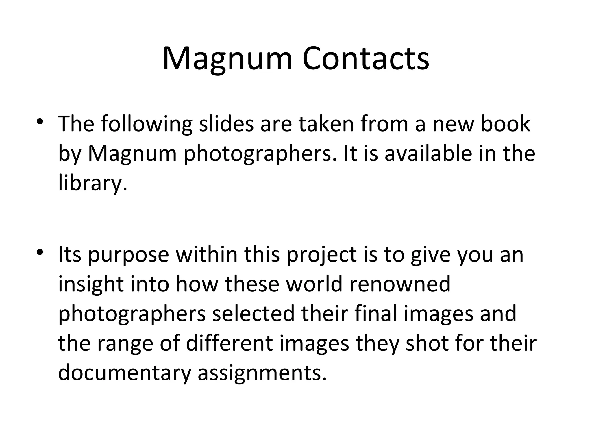 Magnum Contacts
• The following slides are taken from a new book
  by Magnum photographers. It is available in the
  library.

• Its purpose within this project is to give you an
  insight into how these world renowned
  photographers selected their final images and
  the range of different images they shot for their
  documentary assignments.
 