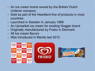 - An ice cream brand owned by the British/ Dutch
Unilever company
- Sold as part of the Heartland line of products in most
countries
- Launched in Sweden in January 1989
- An Upmarket ice cream for existing Nogger brand
- Originally manufactured by Frisko in Denmark
- 48 Ice cream flavors
- Was introduced in Manila last 2012
 