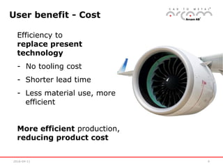 2016-04-11 4
User benefit - Cost
Efficiency to
replace present
technology
- No tooling cost
- Shorter lead time
- Less material use, more
efficient
More efficient production,
reducing product cost
 