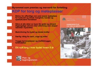 Byrommet som premiss og merverdi for fortetting:
KDP for torg og møteplasser
•   Behov for offentlige rom som sosial møteplass
    for kulturelt og etnisk mangfold, handel og
    spektakulære hendelser

•   Sikre at alle deler av byen får gode og allment
    tilgjengelige uterom med utforming som skaper
    identitet i bystrøket

•   Medvirkning fra bydel og lokale krefter

•   Særlig viktig for barn, unge og eldre

•   Trygge byrom/plasser og (trafikktrygge)
    forbindelser

•   Ett nytt torg i hver bydel innen 5 år
 