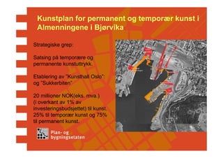Kunstplan for permanent og temporær kunst i
 Almenningene i Bjørvika

Strategiske grep:

Satsing på temporære og
permanente kunstuttrykk.

Etablering av ”Kunsthall Oslo”:
og ”Sukkerbiten”

20 millioner NOK(eks. mva.)
(i overkant av 1% av
investeringsbudsjettet) til kunst.
25% til temporær kunst og 75%
til permanent kunst.
 
