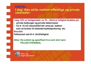 EMPIRI :
 I dag: ikke skille mellom offentlige og private
 utearealer:

I dag: 25% av boligarealet: ca 15 – 20m2 pr leilighet fordeles på:
- private balkonger og private takterrasser
- Ca 8 -12 m2 uteareal/leil blir areal på bakken
   som så brukes til uteboder/sykkelparkering etc.
Resultat:
Fellesareal ned til 4 –5m2/leilighet

Altså: lite avklart og spesifisert hva som skal være
       FELLES UTEAREAL
 
