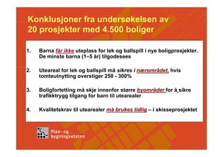 Konklusjoner fra undersøkelsen av
20 prosjekter med 4.500 boliger

1.   Barna får ikke uteplass for lek og ballspill i nye boligprosjekter.
     De minste barna (1–5 år) tilgodesees

2.   Uteareal for lek og ballspill må sikres i nærområdet, hvis
     tomteutnytting overstiger 250 - 300%

3.   Boligfortetting må skje innenfor større byområder for å sikre
     trafikktrygg tilgang for barn til utearealer

4.   Kvalitetskrav til utearealer må brukes tidlig – i skisseprosjektet
 