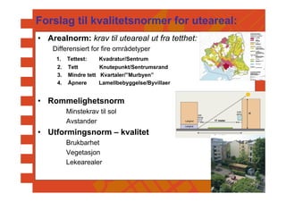 Forslag til kvalitetsnormer for uteareal:
• Arealnorm: krav til uteareal ut fra tetthet:
    Differensiert for fire områdetyper
     1.   Tettest:   Kvadratur/Sentrum
     2.   Tett        Knutepunkt/Sentrumsrand
     3.   Mindre tett Kvartaler/”Murbyen”
     4.   Åpnere      Lamellbebyggelse/Byvillaer


• Rommelighetsnorm
          Minstekrav til sol
          Avstander
• Utformingsnorm – kvalitet
          Brukbarhet
          Vegetasjon
          Lekearealer
 