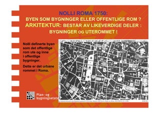NOLLI ROMA 1750:
 BYEN SOM BYGNINGER ELLER OFFENTLIGE ROM ?
 ARKITEKTUR: BESTÅR AV LIKEVERDIGE DELER :
         BYGNINGER OG UTEROMMET !

Nolli definerte byen
som det offentlige
rom ute og inne
i offentlige
bygninger.
Dette er det urbane
rommet i Roma.
 