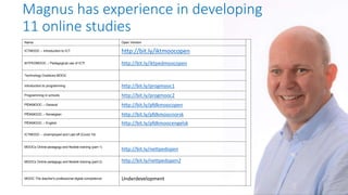 Magnus has experience in developing
11 online studies
Name Open Version
ICTMOOC – Introduction to ICT http://bit.ly/iktmoocopen
IKTPEDMOOC – Pedagogical use of ICTt http://bit.ly/iktpedmoocopen
Technology Outdoors MOOC
Introduction to programming http://bit.ly/progmooc1
Programming in schools http://bit.ly/progmooc2
PfDKMOOC – General http://bit.ly/pfdkmoocopen
PfDKMOOC – Norwegian http://bit.ly/pfdkmoocnorsk
PfDKMOOC – English http://bit.ly/pfdkmoocengelsk
ICTMOOC – Unemployed and Laid off (Covid 19)
MOOCs Online pedagogy and flexible training (part 1)
http://bit.ly/nettpedopen
MOOCs Online pedagogy and flexible training (part 2) http://bit.ly/nettpedopen2
MOOC The teacher's professional digital competence Underdevelopment
 