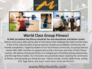 www.MacSeattle.com
World Class Group Fitness!
At MAC we believe that fitness should be fun and educational, and deliver results.
Veteran and novice alike will be able to find classes that challenge the body and the brain.
A few of the many benefits of group exercise include accountability, community, and
friendly competition. Taught by leaders of our local fitness community, our group exercise
classes offer MAC members an opportunity to learn the hows and whys of their fitness
routines. We believe that group fitness is an integral part of building lasting relationships,
and life long fitness habits. Our instructors are passionate about inspiring the community
to fitness, and educating you along the way. Classes include, Zumba, Body Pump, cycling,
KUT, Yoga, Barre, and much, much more. Come join the fun!
 