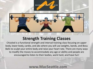 www.MacSeattle.com
Strength Training Classes
Chizzled is a functional strength and interval training class focusing on upper
body, lower body, cardio, and abs where you will use weights, bands, and Bosu
Balls to sculpt your entire body and raise your heart rate. There are many ways
to modify the moves to accommodate any age or ability and people are
encouraged to listen to their bodies, work hard, and have fun!
 