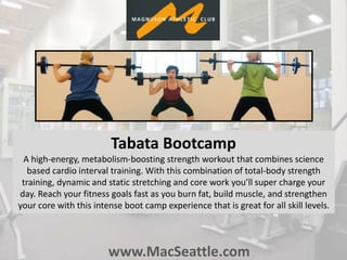 www.MacSeattle.com
Tabata Bootcamp
A high-energy, metabolism-boosting strength workout that combines science
based cardio interval training. With this combination of total-body strength
training, dynamic and static stretching and core work you’ll super charge your
day. Reach your fitness goals fast as you burn fat, build muscle, and strengthen
your core with this intense boot camp experience that is great for all skill levels.
 