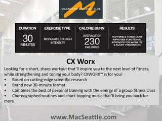 www.MacSeattle.com
CX Worx
Looking for a short, sharp workout that’ll inspire you to the next level of fitness,
while strengthening and toning your body? CXWORX™ is for you!
• Based on cutting-edge scientific research
• Brand new 30-minute format
• Combines the best of personal training with the energy of a group fitness class
• Choreographed routines and chart-topping music that’ll bring you back for
more
 