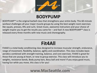 www.MacSeattle.com
BODYPUMP
BODYPUMP™ is the original barbell class that strengthens your entire body. This 60-minute
workout challenges all your major muscle groups by using the best weight-room exercises
like squats, presses, lifts and curls. Great music, awesome instructors and your choice of
weight inspire you to get the results you came for – and fast! A new BODYPUMP™ class is
released every three months with new music and choreography.
________________________________________
Fit4All
Fit4All is a total-body conditioning class designed to increase muscular strength, endurance,
range of movement, flexibility, balance, agility and coordination. This class includes basic
aerobics combined with strength training, balance, and core exercises. Fit4All is great for
those that are young at heart, or new to group exercise. This class will introduce you to
weights, resistance bands, Body pump bars, Bosu ball and more! If you enjoy good music,
having fun while you move, this class is for you!
 