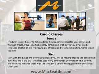 www.MacSeattle.com
Cardio Classes
Zumba
This Latin-inspired, easy-to-follow, dance-fitness party exhilarates your senses and
works all major groups in a high-energy cardio blast that leaves you invigorated,
refreshed and full of life. It’s easy to do, effective and totally exhilarating. Come join in
the fun!
Step
Start with the basics and before you know it you will be moving around the bench with
a mambo and a cha cha. This class uses many of the steps you've learned in Zumba,
and hi Lo and matches them with the step. For a calorie killing good time, check out a
step class!
 