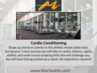 www.MacSeattle.com
Cardio Conditioning
Shape up and burn calories in this athletic mixed cardio class.
During your 1-hour journey you will take on cardio, balance, agility,
athletic and small muscle sculpting drills that will challenge you.
You will leave having worked up a sweat. No experience required!
 