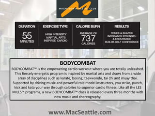 www.MacSeattle.com
BODYCOMBAT
BODYCOMBAT™ is the empowering cardio workout where you are totally unleashed.
This fiercely energetic program is inspired by martial arts and draws from a wide
array of disciplines such as karate, boxing, taekwondo, tai chi and muay thai.
Supported by driving music and powerful role model instructors, you strike, punch,
kick and kata your way through calories to superior cardio fitness. Like all the LES
MILLS™ programs, a new BODYCOMBAT™ class is released every three months with
new music and choreography.
 