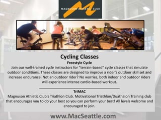 www.MacSeattle.com
Cycling Classes
Freestyle Cycle
Join our well-trained cycle instructors for "terrain-based" cycle classes that simulate
outdoor conditions. These classes are designed to improve a rider's outdoor skill set and
increase endurance. Not an outdoor rider? No worries, both indoor and outdoor riders
will experience intense cardio-based workout.
________________________________________
TriMAC
Magnuson Athletic Club's Triathlon Club. Motivational Triathlon/Duathalon Training club
that encourages you to do your best so you can perform your best! All levels welcome and
encouraged to join.
 
