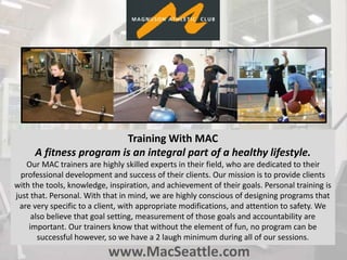 www.MacSeattle.com
Training With MAC
A fitness program is an integral part of a healthy lifestyle.
Our MAC trainers are highly skilled experts in their field, who are dedicated to their
professional development and success of their clients. Our mission is to provide clients
with the tools, knowledge, inspiration, and achievement of their goals. Personal training is
just that. Personal. With that in mind, we are highly conscious of designing programs that
are very specific to a client, with appropriate modifications, and attention to safety. We
also believe that goal setting, measurement of those goals and accountability are
important. Our trainers know that without the element of fun, no program can be
successful however, so we have a 2 laugh minimum during all of our sessions.
 