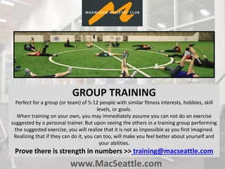 www.MacSeattle.com
GROUP TRAINING
Perfect for a group (or team) of 5-12 people with similar fitness interests, hobbies, skill
levels, or goals.
When training on your own, you may immediately assume you can not do an exercise
suggested by a personal trainer. But upon seeing the others in a training group performing
the suggested exercise, you will realize that it is not as impossible as you first imagined.
Realizing that if they can do it, you can too, will make you feel better about yourself and
your abilities.
Prove there is strength in numbers >> training@macseattle.com
 