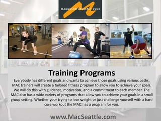 www.MacSeattle.com
Training Programs
Everybody has different goals and wants to achieve those goals using various paths.
MAC trainers will create a tailored fitness program to allow you to achieve your goals.
We will do this with guidance, motivation, and a commitment to each member. The
MAC also has a wide variety of programs that allow you to achieve your goals in a small
group setting. Whether your trying to lose weight or just challenge yourself with a hard
core workout the MAC has a program for you.
 
