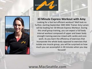 www.MacSeattle.com
30 Minute Express Workout with Amy
Looking for a fast but efficient workout? Well look no
further, starting September 30th MAC Trainer Amy Larsen
will be leading her 30 Minute Express Workout. During
this small group training, you can expect a full body
interval workout composed of upper and lower body
strength training exercise mixed with cardio and core
work. As you learn the efficiency of exercises that
incorporate the whole body opposed to exercises that
isolate one muscle group, you will be surprised on how
much you can accomplish in 30 minutes when you stay
focused!
 
