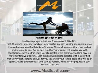 www.MacSeattle.com
Moms on the Move!
Is a fitness program designed for moms with little kids.
Each 60-minute, total body workout, incorporates strength training and cardiovascular
fitness designed specifically to benefit moms. The small group setting is the perfect
environment to have fun and get healthy. The program will provide you with
foundational exercises that you’ll learn to master, while continually adding new fun
movements to your routine. Each exercise will be hand selected with a safety first
mentality, yet challenging enough for you to achieve your fitness goals. This will be an
opportunity to give beneficial time back to yourself, while also helping regain your
pre-mom physique.
 