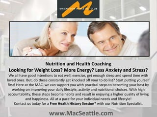 www.MacSeattle.com
Nutrition and Health Coaching
Looking for Weight Loss? More Energy? Less Anxiety and Stress?
We all have good intentions to eat well, exercise, get enough sleep and spend time with
loved ones. But, do these constantly get knocked off your to do list? Start putting yourself
first! Here at the MAC, we can support you with practical steps to becoming your best by
working on improving your daily lifestyle, activity and nutritional choices. With high
accountability, these steps become habits and result in enjoying a higher quality of living
and happiness. All at a pace for your individual needs and lifestyle!
Contact us today for a Free Health History Session* with our Nutrition Specialist.
 