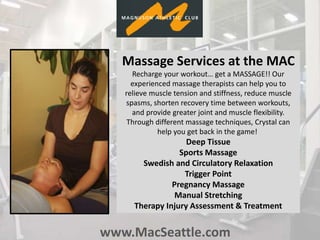 www.MacSeattle.com
Massage Services at the MAC
Recharge your workout… get a MASSAGE!! Our
experienced massage therapists can help you to
relieve muscle tension and stiffness, reduce muscle
spasms, shorten recovery time between workouts,
and provide greater joint and muscle flexibility.
Through different massage techniques, Crystal can
help you get back in the game!
Deep Tissue
Sports Massage
Swedish and Circulatory Relaxation
Trigger Point
Pregnancy Massage
Manual Stretching
Therapy Injury Assessment & Treatment
 