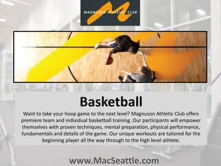 www.MacSeattle.com
Basketball
Want to take your hoop game to the next level? Magnuson Athletic Club offers
premiere team and individual basketball training. Our participants will empower
themselves with proven techniques, mental preparation, physical performance,
fundamentals and details of the game. Our unique workouts are tailored for the
beginning player all the way through to the high level athlete.
 