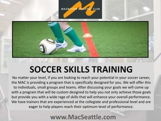 www.MacSeattle.com
SOCCER SKILLS TRAINING
No matter your level, if you are looking to reach your potential in your soccer career,
the MAC is providing a program that is specifically designed for you. We will offer this
to individuals, small groups and teams. After discussing your goals we will come up
with a program that will be custom designed to help you not only achieve those goals
but provide you with a wide rage of skills that will enhance your overall performance.
We have trainers that are experienced at the collegiate and professional level and are
eager to help players reach their optimum level of performance.
 