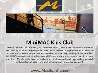 www.MacSeattle.com
MiniMAC Kids Club
Here at the MAC the safety of your child is our main concern. Our MiniMAC attendants
are carefully screened to provide your child a safe and nurturing environment. We strive
to have the most fun, interactive, and creative childcare programming in the area. The
MiniMAC is more than just a place your child stays while you use one of our clubs many
amenities. We take pride in our attendants and their commitment to providing your child
with creative activities, and vital socialization in a safe environment.
 