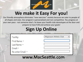 www.MacSeattle.com
We make it Easy For you!
Our friendly atmosphere eliminates “new exerciser” anxiety because we cater to people of
all shapes and sizes. Our program is personalized and non-competitive. You progress at
your own pace - not someone else’s. So leave your health club stereotypes at the door and
prepare to have FUN and achieve your goals!
Sign Up Online
 